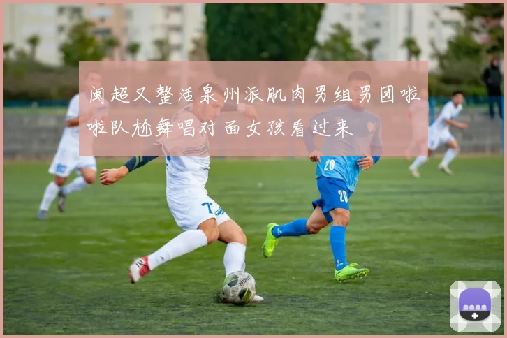 闽超又整活泉州派肌肉男组男团啦啦队尬舞唱对面女孩看过来
