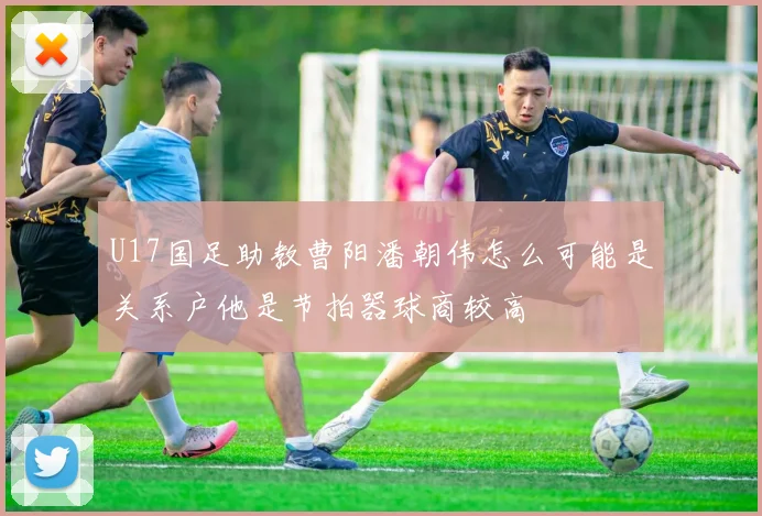 U17国足助教曹阳潘朝伟怎么可能是关系户他是节拍器球商较高