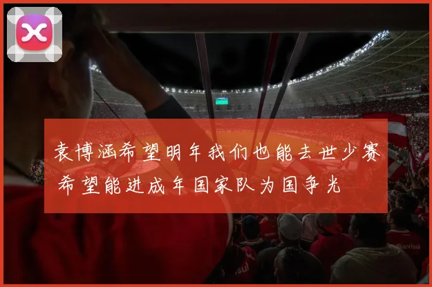 袁博涵希望明年我们也能去世少赛 希望能进成年国家队为国争光