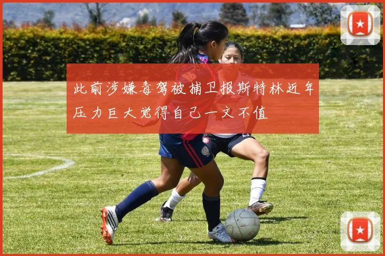 此前涉嫌毒驾被捕卫报斯特林近年压力巨大觉得自己一文不值